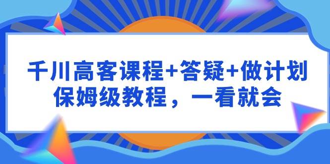 千川 高客课程+答疑+做计划，保姆级教程，一看就会-锦晨科技网