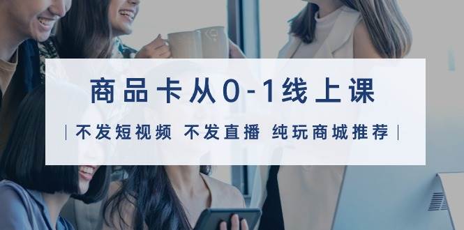 商品卡从0-1线上课（不发短视频 不发直播 纯玩商城推荐）32节课-锦晨科技网