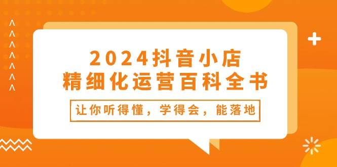 2024抖音小店-精细化运营百科全书：让你听得懂，学得会，能落地（34节课）-锦晨科技网