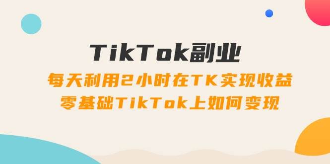 TikTok副业：每天利用2小时在TK实现收益，零基础TikTok上如何变现，34节程-锦晨科技网